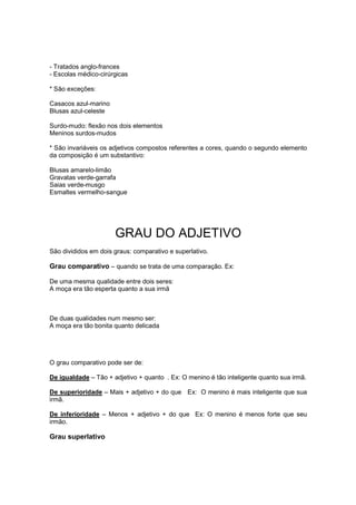 - Tratados anglo-frances
- Escolas médico-cirúrgicas
* São exceções:
Casacos azul-marino
Blusas azul-celeste
Surdo-mudo: flexão nos dois elementos
Meninos surdos-mudos
* São invariáveis os adjetivos compostos referentes a cores, quando o segundo elemento
da composição é um substantivo:
Blusas amarelo-limão
Gravatas verde-garrafa
Saias verde-musgo
Esmaltes vermelho-sangue
GRAU DO ADJETIVO
São divididos em dois graus: comparativo e superlativo.
Grau comparativo – quando se trata de uma comparação. Ex:
De uma mesma qualidade entre dois seres:
A moça era tão esperta quanto a sua irmã
De duas qualidades num mesmo ser:
A moça era tão bonita quanto delicada
O grau comparativo pode ser de:
De igualdade – Tão + adjetivo + quanto . Ex: O menino é tão inteligente quanto sua irmã.
De superioridade – Mais + adjetivo + do que Ex: O menino é mais inteligente que sua
irmã.
De inferioridade – Menos + adjetivo + do que Ex: O menino é menos forte que seu
irmão.
Grau superlativo
 