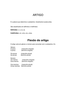 ARTIGO
É a palavra que determina o substantivo. Geralmente é posta antes.
São classificados em definidos e indefinidos:
Definidos: o, a, os, as.
Indefinidos: um, uma, uns, umas.
Flexão do artigo
O artigo varia em gênero e número para concordar com o substantivo. Ex:
Gênero
O porco (masculino singular)
A porca (feminino singular)
Os porcos (masculino plural)
As porcas (feminino plural)
Número
Um menino (masculino singular)
Uma menina (feminino singular)
Uns meninos (masculino plural)
Umas meninas (feminino plural)
 