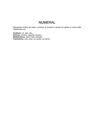 NUMERAL
Representa número de ordem, números. O numeral é variável em gênero e número.São
classificados em:
Cardinais: um, dois, três,...
Ordinais: primeiro, segundo, terceiro,...
Multiplicativos: dobro, triplo, sêxtuplo...
Fracionários: meio, terço, um quarto, um quinto...
 