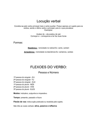 Locução verbal
Constitui-se pelo verbo principal mais o verbo auxiliar. Possui apenas um sujeito para os
verbos, sendo o último verbo o principal, pois é o que prevalece.
Exemplos:
Acabar de – ela acabou de sair
Começar a – começamos a ler faz duas horas
Formas:
Rizotônica – tonicidade no radical Ex: canto, cantam
Arrizotônica – tonicidade na desinência Ex: cantamos, cantais
FLEXOES DO VERBO:
Pessoa e Número
1a pessoa do singular - EU
2a pessoa do singular- TU
3a pessoa do singular - ELE
1a pessoa do plural - NÓS
2a pessoa do plural - VÓS
3a pessoa do plural - ELES
Modos: indicativo, subjuntivo e imperativo.
Tempo: presente, passado e futuro
Flexão de voz: indica ação praticada ou recebida pelo sujeito.
São três as vozes verbais: ativa, passiva e reflexiva
 