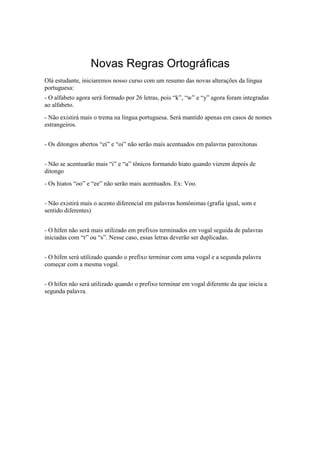Novas Regras Ortográficas
Olá estudante, iniciaremos nosso curso com um resumo das novas alterações da língua
portuguesa:
- O alfabeto agora será formado por 26 letras, pois “k”, “w” e “y” agora foram integradas
ao alfabeto.
- Não existirá mais o trema na língua portuguesa. Será mantido apenas em casos de nomes
estrangeiros.
- Os ditongos abertos “ei” e “oi” não serão mais acentuados em palavras paroxítonas
- Não se acentuarão mais “i” e “u” tônicos formando hiato quando vierem depois de
ditongo
- Os hiatos “oo” e “ee” não serão mais acentuados. Ex: Voo.
- Não existirá mais o acento diferencial em palavras homônimas (grafia igual, som e
sentido diferentes)
- O hífen não será mais utilizado em prefixos terminados em vogal seguida de palavras
iniciadas com “r” ou “s”. Nesse caso, essas letras deverão ser duplicadas.
- O hífen será utilizado quando o prefixo terminar com uma vogal e a segunda palavra
começar com a mesma vogal.
- O hífen não será utilizado quando o prefixo terminar em vogal diferente da que inicia a
segunda palavra.
 