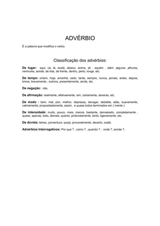 ADVÉRBIO
É a palavra que modifica o verbo.
Classificação dos advérbios:
De lugar: aqui, cá, lá, acolá, abaixo, acima, ali , aquém , além ,algures ,alhures,
nenhures, aonde, de trás, de frente, dentro, perto, longe, etc.
De tempo: ontem, hoje, amanhã, cedo, tarde, sempre, nunca, jamais, antes, depois,
breve, brevemente , outrora, presentemente, ainda, etc.
De negação: não.
De afirmação: realmente, efetivamente, sim, certamente, deveras, etc.
De modo : bem, mal, pior, melhor, depressa, devagar, debalde, aliás, suavemente,
calmamente, propositadamente, assim, e quase todos terminados em ( mente ).
De intensidade: muito, pouco, mais, menos, bastante, demasiado, completamente ,
quase, apenas, todo, demais, quanto, profundamente, tanto, ligeiramente, etc.
De dúvida: talvez, porventura, quiçá, provavelmente, decerto, oxalá.
Advérbios Interrogativos: Por que ? , como ? , quando ? , onde ?, aonde ?,
 