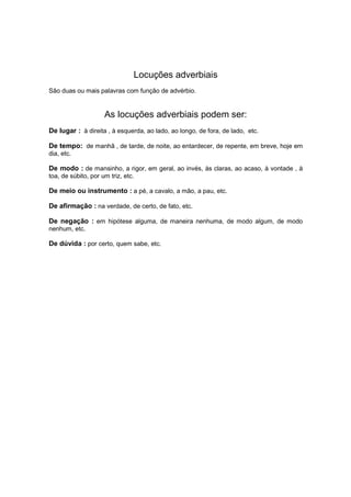 Locuções adverbiais
São duas ou mais palavras com função de advérbio.
As locuções adverbiais podem ser:
De lugar : à direita , à esquerda, ao lado, ao longo, de fora, de lado, etc.
De tempo: de manhã , de tarde, de noite, ao entardecer, de repente, em breve, hoje em
dia, etc.
De modo : de mansinho, a rigor, em geral, ao invés, às claras, ao acaso, à vontade , à
toa, de súbito, por um triz, etc.
De meio ou instrumento : a pé, a cavalo, a mão, a pau, etc.
De afirmação : na verdade, de certo, de fato, etc.
De negação : em hipótese alguma, de maneira nenhuma, de modo algum, de modo
nenhum, etc.
De dúvida : por certo, quem sabe, etc.
 