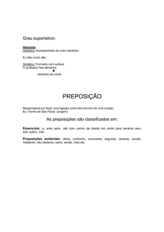 Grau superlativo:
Absoluto
Analítico: Acompanhado de outro advérbio
Eu falo muito alto.
Sintético: Formado com sufixos
O professor fala altíssimo.
advérbio de modo
PREPOSIÇÃO
Responsável por fazer uma ligação entre dois termos de uma oração.
Ex: Venho de São Paulo. (origem)
As preposições são classificadas em:
Essenciais : a, ante, após , até, com, contra, de, desde, em, entre, para, perante, sem,
sob, sobre., trás.
Proposições acidentais :afora, conforme, consoante, segundo, durante, exceto,
mediante, não obstante, salvo, senão, visto etc.
 
