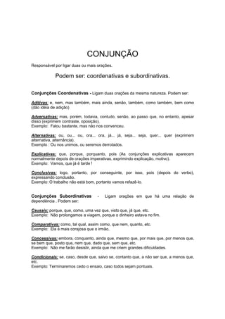 CONJUNÇÃO
Responsável por ligar duas ou mais orações.
Podem ser: coordenativas e subordinativas.
Conjunções Coordenativas - Ligam duas orações da mesma natureza. Podem ser:
Aditivas: e, nem, mas também, mais ainda, senão, também, como também, bem como
(dão idéia de adição)
Adversativas: mas, porém, todavia, contudo, senão, ao passo que, no entanto, apesar
disso (exprimem contraste, oposição).
Exemplo: Falou bastante, mas não nos convenceu.
Alternativas: ou, ou... ou, ora... ora, já... já, seja... seja, quer... quer (exprimem
alternativa, alternância).
Exemplo : Ou nos unimos, ou seremos derrotados.
Explicativas: que, porque, porquanto, pois (As conjunções explicativas aparecem
normalmente depois de orações imperativas, exprimindo explicação, motivo).
Exemplo: Vamos, que já é tarde !
Conclusivas: logo, portanto, por conseguinte, por isso, pois (depois do verbo),
expressando conclusão.
Exemplo: O trabalho não está bom, portanto vamos refazê-lo.
Conjunções Subordinativas - Ligam orações em que há uma relação de
dependência . Podem ser:
Causais: porque, que, como, uma vez que, visto que, já que, etc.
Exemplo: Não prolongamos a viagem, porque o dinheiro estava no fim.
Comparativas: como, tal qual, assim como, que nem, quanto, etc.
Exemplo: Ela é mais corajosa que o irmão.
Concessivas: embora, conquanto, ainda que, mesmo que, por mais que, por menos que,
se bem que, posto que, nem que, dado que, sem que, etc.
Exemplo: Não me farão desistir, ainda que me criem grandes dificuldades.
Condicionais: se, caso, desde que, salvo se, contanto que, a não ser que, a menos que,
etc.
Exemplo: Terminaremos cedo o ensaio, caso todos sejam pontuais.
 