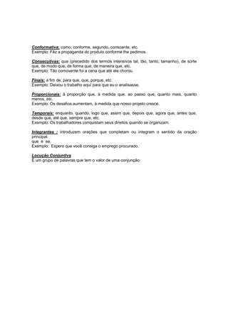 Conformativa: como, conforme, segundo, consoante, etc.
Exemplo: Fêz a propaganda do produto conforme lhe pedimos.
Consecutivas: que (precedido dos termos intensivos tal, tão, tanto, tamanho), de sorte
que, de modo que, de forma que, de maneira que, etc.
Exemplo: Tão comovente foi a cena que até ele chorou.
Finais: a fim de, para que, que, porque, etc.
Exemplo: Deixou o trabalho aquí para que eu o analisasse.
Proporcionais: à proporção que, à medida que, ao passo que, quanto mais, quanto
menos, etc.
Exemplo: Os desafios aumentam, à medida que nosso projeto cresce.
Temporais: enquanto, quando, logo que, assim que, depois que, agora que, antes que,
desde que, até que, sempre que, etc.
Exemplo: Os trabalhadores conquistam seus direitos quando se organizam.
Integrantes : introduzem orações que completam ou integram o sentido da oração
principal:
que e se.
Exemplo: Espero que você consiga o emprego procurado.
Locução Conjuntiva
É um grupo de palavras que tem o valor de uma conjunção.
 