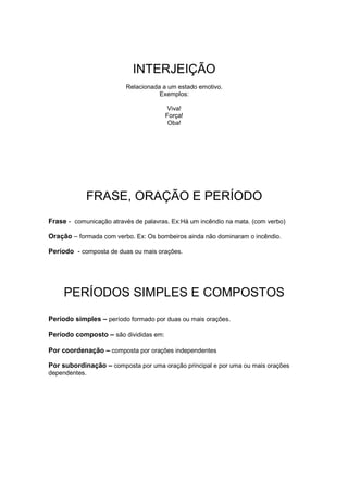 INTERJEIÇÃO
Relacionada a um estado emotivo.
Exemplos:
Viva!
Força!
Oba!
FRASE, ORAÇÃO E PERÍODO
Frase - comunicação através de palavras. Ex:Há um incêndio na mata. (com verbo)
Oração – formada com verbo. Ex: Os bombeiros ainda não dominaram o incêndio.
Período - composta de duas ou mais orações.
PERÍODOS SIMPLES E COMPOSTOS
Período simples – período formado por duas ou mais orações.
Período composto – são divididas em:
Por coordenação – composta por orações independentes
Por subordinação – composta por uma oração principal e por uma ou mais orações
dependentes.
 