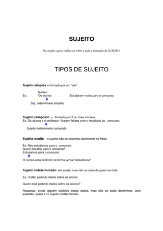 SUJEITO
Na oração, quem realiza ou sobre a ação é chamado de SUJEITO.
TIPOS DE SUJEITO
Sujeito simples – formado por um “ser”.
Núcleo
Ex.: Os alunos Estudaram muito para o concurso.
Suj. determinado simples
Sujeito composto - formado por 2 ou mais núcleos.
Ex. Os alunos e o professor ficaram felizes com o resultado do concurso.
Sujeito determinado composto
Sujeito oculto – o sujeito não se encontra claramente na frase.
Ex. Nós estudamos para o concurso.
Quem estudou para o concurso?
Estudamos para o concurso
O núcleo está implícito na forma verbal "estudamos"
Sujeito indeterminado: ele existe, mas não se sabe de quem se trata.
Ex.: Estão pedindo dados sobre os alunos
Quem está pedindo dados sobre os alunos?
Resposta: existe alguém pedindo esses dados, mas não se pode determinar, com
exatidão, quem é => sujeito indeterminado.
 