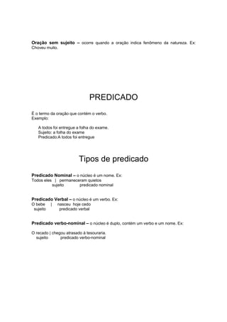 Oração sem sujeito – ocorre quando a oração indica fenômeno da natureza. Ex:
Choveu muito.
PREDICADO
É o termo da oração que contém o verbo.
Exemplo:
A todos foi entregue a folha do exame.
Sujeito: a folha do exame
Predicado:A todos foi entregue
Tipos de predicado
Predicado Nominal – o núcleo é um nome. Ex:
Todos eles | permaneceram quietos
sujeito predicado nominal
Predicado Verbal – o núcleo é um verbo. Ex:
O bebe | nasceu hoje cedo
sujeito predicado verbal
Predicado verbo-nominal – o núcleo é duplo, contém um verbo e um nome. Ex:
O recado | chegou atrasado à tesouraria.
sujeito predicado verbo-nominal
 