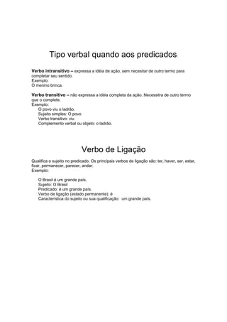 Tipo verbal quando aos predicados:
Verbo intransitivo – expressa a idéia de ação, sem necesitar de outro termo para
completar seu sentido.
Exemplo:
O menino brinca.
Verbo transitivo – não expressa a idéia completa da ação. Necessitra de outro termo
que o complete.
Exemplo:
O povo viu o ladrão.
Sujeito simples: O povo
Verbo transitivo: viu
Complemento verbal ou objeto: o ladrão.
Verbo de Ligação
Qualifica o sujeito no predicado. Os principais verbos de ligação são: ter, haver, ser, estar,
ficar, permanecer, parecer, andar.
Exemplo:
O Brasil é um grande país.
Sujeito: O Brasil
Predicado: é um grande país.
Verbo de ligação (estado permanente): é
Característica do sujeito ou sua qualificação: um grande país.
 