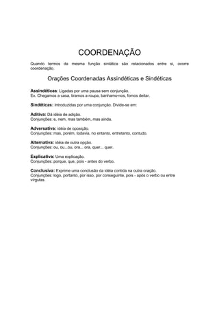 COORDENAÇÃO
Quando termos da mesma função sintática são relacionados entre si, ocorre
coordenação.
Orações Coordenadas Assindéticas e Sindéticas
Assindéticas: Ligadas por uma pausa sem conjunção.
Ex. Chegamos a casa, tiramos a roupa, banhamo-nos, fomos deitar.
Sindéticas: Introduzidas por uma conjunção. Divide-se em:
Aditiva: Dá idéia de adição.
Conjunções: e, nem, mas também, mas ainda.
Adversativa: idéia de oposição.
Conjunções: mas, porém, todavia, no entanto, entretanto, contudo.
Alternativa: idéia de outra opção.
Conjunções: ou, ou...ou, ora... ora, quer... quer.
Explicativa: Uma explicação.
Conjunções: porque, que, pois - antes do verbo.
Conclusiva: Exprime uma conclusão da idéia contida na outra oração.
Conjunções: logo, portanto, por isso, por conseguinte, pois - após o verbo ou entre
vírgulas.
 