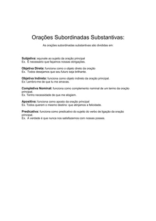 Orações Subordinadas Substantivas:
As orações subordinadas substantivas são divididas em:
Subjetiva: equivale ao sujeito da oração principal
Ex. É necessário que façamos nossas obrigações.
Objetiva Direta: funciona como o objeto direto da oração
Ex. Todos desejamos que seu futuro seja brilhante.
Objetiva Indireta: funciona como objeto indireto da oração principal.
Ex: Lembro-me de que tu me amavas.
Completiva Nominal: funciona como complemento nominal de um termo da oração
principal.
Ex. Tenho necessidade de que me elogiem.
Apositiva: funciona como aposto da oração principal
Ex. Todos querem o mesmo destino: que atinjamos a felicidade.
Predicativa: funciona como predicativo do sujeito do verbo de ligação da oração
principal.
Ex. A verdade é que nunca nos satisfazemos com nossas posses.
 