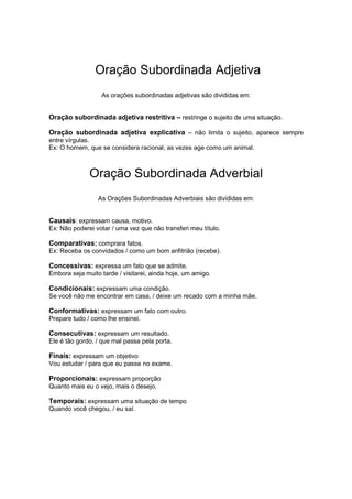 Oração Subordinada Adjetiva
As orações subordinadas adjetivas são divididas em:
Oração subordinada adjetiva restritiva – restringe o sujeito de uma situação.
Oração subordinada adjetiva explicativa – não limita o sujeito, aparece sempre
entre vírgulas.
Ex: O homem, que se considera racional, as vezes age como um animal.
Oração Subordinada Adverbial
As Orações Subordinadas Adverbiais são divididas em:
Causais: expressam causa, motivo.
Ex: Não poderei votar / uma vez que não transferi meu título.
Comparativas: comprara fatos.
Ex: Receba os convidados / como um bom anfitrião (recebe).
Concessivas: expressa um fato que se admite.
Embora seja muito tarde / visitarei, ainda hoje, um amigo.
Condicionais: expressam uma condição.
Se você não me encontrar em casa, / deixe um recado com a minha mãe.
Conformativas: expressam um fato com outro.
Prepare tudo / como lhe ensinei.
Consecutivas: expressam um resultado.
Ele é tão gordo, / que mal passa pela porta.
Finais: expressam um objetivo
Vou estudar / para que eu passe no exame.
Proporcionais: expressam proporção
Quanto mais eu o vejo, mais o desejo.
Temporais: expressam uma situação de tempo
Quando você chegou, / eu saí.
 