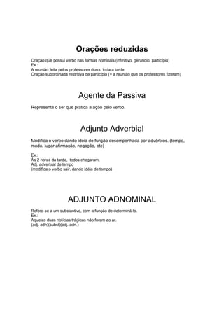 Orações reduzidas
Oração que possui verbo nas formas nominais (infinitivo, gerúndio, particípio)
Ex.:
A reunião feita pelos professores durou toda a tarde.
Oração subordinada restritiva de particípio (= a reunião que os professores fizeram)
Agente da Passiva
Representa o ser que pratica a ação pelo verbo.
Adjunto Adverbial
Modifica o verbo dando idéia de função desempenhada por advérbios. (tempo,
modo, lugar,afirmação, negação, etc)
Ex.:
Às 2 horas da tarde, todos chegaram.
Adj. adverbial de tempo
(modifica o verbo sair, dando idéia de tempo)
ADJUNTO ADNOMINAL
Refere-se a um substantivo, com a função de determiná-lo.
Ex.:
Aquelas duas notícias trágicas não foram ao ar.
(adj. adn)(subst)(adj. adn.)
 