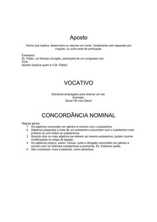 Aposto
Termo que explica, desenvolve ou resume um nome. Geralmente vem separado por
vírgulas, ou outro sinal de pontuação.
Exemplos:
Dr. Pablo, um famoso cirurgião, participará de um congresso nos
EUA.
Aposto (explica quem é o Dr. Pablo)
VOCATIVO
Elemento empregado para chamar um ser.
Exemplo:
Deus! Oh meu Deus!
CONCORDÂNCIA NOMINAL
Regras gerais:
1 Os adjetivos concordam em gênero e número com o substantivo
2 Adjetivos pospostos a mais de um substantivo concordam com o substantivo mais
próximo ou com todos os substantivos.
3 Quando dois ou mais adjetivos se referem ao mesmo substantivo, podem ocorrer
modificações no artigo de ligação.
4 Os adjetivos próprio, anexo, incluso, quite e obrigado concordam em gênero e
número com os referidos substantivos e pronomes. Ex: Estamos quites.
5 São invariáveis: meia e bastante, como advérbios.
 
