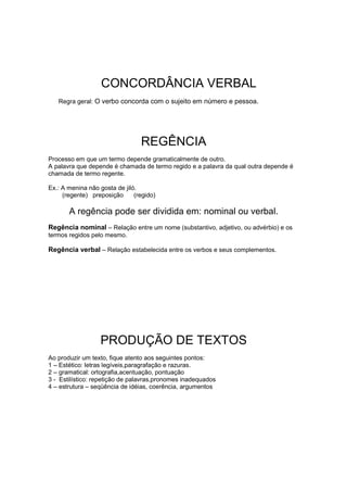 CONCORDÂNCIA VERBAL
Regra geral: O verbo concorda com o sujeito em número e pessoa.
REGÊNCIA
Processo em que um termo depende gramaticalmente de outro.
A palavra que depende é chamada de termo regido e a palavra da qual outra depende é
chamada de termo regente.
Ex.: A menina não gosta de jiló.
(regente) preposição (regido)
A regência pode ser dividida em: nominal ou verbal.
Regência nominal – Relação entre um nome (substantivo, adjetivo, ou advérbio) e os
termos regidos pelo mesmo.
Regência verbal – Relação estabelecida entre os verbos e seus complementos.
PRODUÇÃO DE TEXTOS
Ao produzir um texto, fique atento aos seguintes pontos:
1 – Estético: letras legíveis,paragrafação e razuras.
2 – gramatical: ortografia,acentuação, pontuação
3 - Estilístico: repetição de palavras,pronomes inadequados
4 – estrutura – seqüência de idéias, coerência, argumentos
 