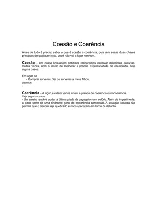 Coesão e Coerência
Antes de tudo é preciso saber o que é coesão e coerência, pois sem essas duas chaves
principais de qualquer texto, você não vai a lugar nenhum.
Coesão - em nossa linguagem cotidiana procuramos executar manobras coesivas,
muitas vezes, com o intuito de melhorar a própria expressividade do enunciado. Veja
alguns casos:
Em lugar de
- Comprei sorvetes. Dei os sorvetes a meus filhos.
usamos
-
Coerência - A rigor, existem vários níveis e planos de coerência ou incoerência.
Veja alguns casos:
- Um sujeito resolve contar a última piada de papagaio num velório. Além de impertinente,
a piada sofre de uma síndrome geral de incoerência contextual. A situação lutuosa não
permite que o decoro seja quebrado e risos apareçam em torno do defunto.
 