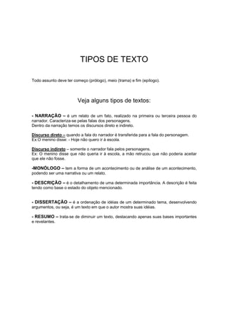 TIPOS DE TEXTO
Todo assunto deve ter começo (prólogo), meio (trama) e fim (epílogo).
Veja alguns tipos de textos:
- NARRAÇÃO – é um relato de um fato, realizado na primeira ou terceira pessoa do
narrador. Caracteriza-se pelas falas dos personagens.
Dentro da narração temos os discursos direto e indireto.
Discurso direto – quando a fala do narrador é transferida para a fala do personagem.
Ex:O menino disse: - Hoje não quero ir à escola.
Discurso indireto – somente o narrador fala pelos personagens.
Ex: O menino disse que não queria ir à escola, a mão retrucou que não poderia aceitar
que ele não fosse.
-MONÓLOGO – tem a forma de um acontecimento ou de análise de um acontecimento,
podendo ser uma narrativa ou um relato.
- DESCRIÇÃO – é o detalhamento de uma determinada importância. A descrição é feita
tendo como base o estado do objeto mencionado.
- DISSERTAÇÃO – é a ordenação de idéias de um determinado tema, desenvolvendo
argumentos, ou seja, é um texto em que o autor mostra suas idéias.
- RESUMO – trata-se de diminuir um texto, destacando apenas suas bases importantes
e revelantes.
 
