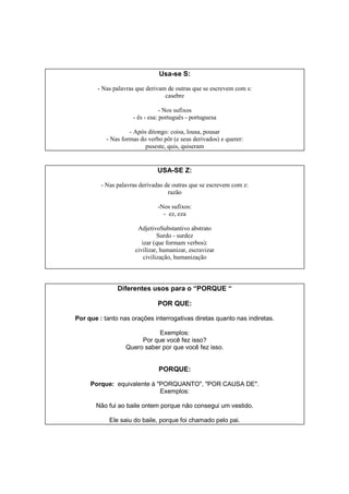 Usa-se S:
- Nas palavras que derivam de outras que se escrevem com s:
casebre
- Nos sufixos
- ês - esa: português - portuguesa
- Após ditongo: coisa, lousa, pousar
- Nas formas do verbo pôr (e seus derivados) e querer:
puseste, quis, quiseram
USA-SE Z:
- Nas palavras derivadas de outras que se escrevem com z:
razão
-Nos sufixos:
- ez, eza
AdjetivoSubstantivo abstrato
Surdo - surdez
izar (que formam verbos):
civilizar, humanizar, escravizar
civilização, humanização
Diferentes usos para o “PORQUE “
POR QUE:
Por que : tanto nas orações interrogativas diretas quanto nas indiretas.
Exemplos:
Por que você fez isso?
Quero saber por que você fez isso.
PORQUE:
Porque: equivalente à "PORQUANTO", "POR CAUSA DE".
Exemplos:
Não fui ao baile ontem porque não consegui um vestido.
Ele saiu do baile, porque foi chamado pelo pai.
 