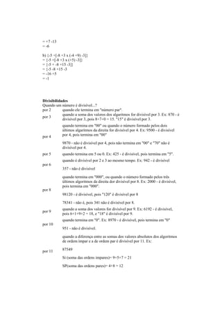 = +7 -13
= -6
b) {-5 +[-8 +3 x (-4 +9) -3]}
= {-5 +[-8 +3 x (+5) -3]}
= {-5 + -8 +15 -3]}
= {-5 -8 +15 -3
= -16 +5
= -1
Divisibilidades
Quando um número é divisível...?
por 2 quando ele termina em "número par".
por 3
quando a soma dos valores dos algaritmos for divisível por 3. Ex: 870 - é
divisível por 3, pois 8+7+0 = 15. "15" é divisível por 3.
por 4
quando termina em "00" ou quando o número formado pelos dois
últimos algaritmos da direita for divisível por 4. Ex: 9500 - é divisível
por 4, pois termina em "00"
9870 - não é divisível por 4, pois não termina em "00" e "70" não é
divisível por 4.
por 5 quando termina em 5 ou 0. Ex: 425 - é divisível, pois termina em "5".
por 6
quando é divisível por 2 e 3 ao mesmo tempo. Ex: 942 - é divisível
357 - não é divisível
por 8
quando termina em "000", ou quando o número formado pelos três
últimos algoritmos da direita dor divisível por 8. Ex: 2000 - é divisível,
pois termina em "000".
98120 - é divisível, pois "120" é divisível por 8
78341 - não é, pois 341 não é divisível por 8.
por 9
quando a soma dos valores for divisível por 9. Ex: 6192 - é divisível,
pois 6+1+9+2 = 18, e "18" é divisível por 9.
por 10
quando termina em "0". Ex: 8970 - é divisível, pois termina em "0"
951 - não é divisível.
por 11
quando a diferença entre as somas dos valores absolutos dos algoritmos
de ordem ímpar e a de ordem par é divisível por 11. Ex:
87549
Si (soma das ordens impares)= 9+5+7 = 21
SP(soma das ordens pares)= 4+8 = 12
 