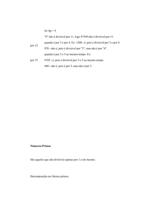 Si+Sp = 9
"9" não é divisível por 11, logo 87549 não é divisível por 11.
por 12
quando é por 3 e por 4. Ex: 1200 - é, pois é divisível por 3 e por 4.
870 - não é, pois é divisível por "3", mas não é por "4".
por 15
quando é por 3 e 5 ao mesmo tempo. Ex:
9105 - é, pois é divisível por 3 e 5 ao mesmo tempo.
680 - não é, pois é por 5, mas não é por 3.
Números Primos
São aqueles que são divisíveis apenas por 1 e ele mesmo.
Decomposição em fatores primos
 