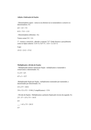Adição e Subtração de frações
- Denominadores iguais - soma-se (ou diminui-se) os numeradores e conserve os
denominadores. Ex:
4/5 + 3/5 = 7/5
8/15 - 7/15 = 1/15
- Denominadores diferentes - Ex:
Vamos somar 5/4 + 1/6 :
1º - tiramos o mmc(4,6) , obtendo a resposta "12". Então faremos o procedimento
como no tópico anterior: 12:4=3 e 3x5=15 , 12:6 = 2 e 2x1=2
Logo:
15/12 + 2/12 = 17/12
Multiplicação e divisão de frações
- Multiplicando número natural por fração - multiplicamos o numerador e
conservamos o denominador. Ex:
3 x 2/5 = 6/5
4/7 x 3 = 12/7
-Multiplicando fração por fração - multiplicamos numerador por numerador, e
denominador por denominador. Ex:
2/3 x 5/7 = 10/21
3/8 x 1/2 x 5/3 = 15/48 (:3 simplificamos) = 5/16
- Divisão de frações - Multiplicamos a primeira fração pelo inverso da segunda. Ex:
2/5 : 3/7 = 2/5 x 7/3 = 14/15
4/3
___ = 4/3 x 7/5 = 28/15
5/7
 