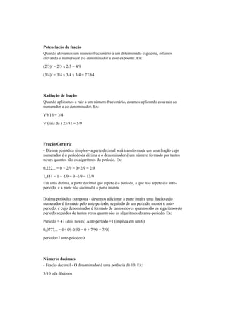 Potenciação de fração
Quando elevamos um número fracionário a um determinado expoente, estamos
elevando o numerador e o denominador a esse expoente. Ex:
(2/3)² = 2/3 x 2/3 = 4/9
(3/4)³ = 3/4 x 3/4 x 3/4 = 27/64
Radiação de fração
Quando aplicamos a raiz a um número fracionário, estamos aplicando essa raiz ao
numerador e ao denominador. Ex:
V9/16 = 3/4
V (raiz de ) 25/81 = 5/9
Fração Geratriz
- Dízima periódica simples - a parte decimal será transformada em uma fração cujo
numerador é o período da dízima e o denominador é um número formado por tantos
noves quantos são os algaritmos do período. Ex:
0,222... = 0 + 2/9 = 0+2/9 = 2/9
1,444 = 1 + 4/9 = 9+4/9 = 13/9
Em uma dízima, a parte decimal que repete é o período, a que não repete é o ante-
período, e a parte não decimal é a parte inteira.
Dízima periódica composta - devemos adicionar à parte inteira uma fração cujo
numerador é formado pelo ante-período, seguindo de um período, menos o ante-
período, e cujo denominador é formado de tantos noves quantos são os algaritmos do
período seguidos de tantos zeros quanto são os algaritmos do ante-período. Ex:
Período = 47 (dois noves) Ante-período =1 (implica em um 0)
0,0777... = 0+ 09-0/90 = 0 + 7/90 = 7/90
período=7 ante-peíodo=0
Números decimais
- Fração decimal - O denominador é uma potência de 10. Ex:
3/10 três décimos
 