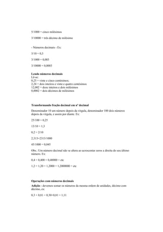 5/1000 = cinco milésimos
3/10000 = três décimo de milésimo
- Números decimais - Ex:
3/10 = 0,3
3/1000 = 0,003
3/10000 = 0,0003
Lendo números decimais
Lê-se:
0,25 = vinte e cinco centésimos;
2,24 = dois inteiros e vinte e quatro centésimos
12,002 = doze inteiros e dois milésimos
0,0002 = dois décimos de milésimos
Transformando fração decimal em nº decimal
Denominador 10 um número depois da vírgula, denominador 100 dois números
depois da vírgula, e assim por diante. Ex:
25/100 = 0,25
13/10 = 1,3
0,2 = 2/10
2,313=2313/1000
45/1000 = 0,045
Obs.: Um número decimal não se altera ao acrescentar zeros a direita do seu último
número. Ex:
0,4 = 0,400 = 0,40000 = etc
1,2 = 1,20 = 1,2000 = 1,2000000 = etc
Operações com números decimais
Adição - devemos somar os números da mesma ordem de unidades, décimo com
décimo, ex:
0,3 + 0,81 = 0,30+0,81 = 1,11
 