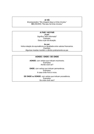 A/ HÃ
A (preposição): "Ele chegará daqui a trinta minutos.”
HÁ (HAVER): "Ela saiu há trinta minutos."
A PAR / AO PAR
A par:
Significa "bem informado"
Exemplo:
Estou a par da situação.
Ao par:
Indica relação de equivalência ou igualdade entre valores financeiros.
Exemplo:
Algumas moedas mantêm o câmbio praticamente ao par.
AONDE / ONDE / DE ONDE
AONDE: com verbos que indicam movimento.
Exemplos:
Aonde você vai?
ONDE: com verbos que indicam permanência.
Exemplos:
A casa onde moro é nova.
DE ONDE ou DONDE: com verbos que indicam procedência.
Exemplos:
De onde você veio?
 