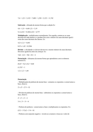 7,4 + 1,23 + 3,122 = 7,400 + 1,230 + 3,122 = 11,742
Subtração - efetuada da mesma forma que a adição.Ex:
4,4 - 1,21 = 4,40-1,21 = 3,19
9,1-4,323 = 9,100-4,323 = 4,777
Multiplicação - multiplicamos normalmente. Em seguida, contam-se as casas
decimais de cada número e o produto fica com o número de casas decimais igual à
soma das casas decimais dos fatores. Ex:
4,21 x 2,1 = 8,841
0,23 x 1,42 = 0,3266
Divisão - o dividendo e o divisor devem ter o mesmo número de casas decimais.
Devemos igualá-las antes de começar. Ex:
7,02 : 3,51 = 702 : 351 = 2
Potenciação - efetuamos da mesma forma que aprendemos com os números
naturais.Ex:
(0,2)² = 0,2 x 0,2 = 0,04
(1,23)º = 1
1,2 x 1,2 = 1,44
Potenciação
- Multiplicação de potência da mesma base - somamos os expoentes e conservamos a
base, observe:
2³ x 2² = 2^5 = 32
- Divisão de potência de mesma base - subtraímos os expoentes e conservamos a
base, observe:
2³ : 2² = 2¹ = 2
3^4 : 3² = 3² = 9
- Potência de potência - conservamos a base e multiplicamos os expoentes. Ex:
(3²)² = 3^2x2 = 3^4 = 81
- Potência com expoente negativo - inverte-se a numero e troca-se o valor do
 