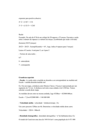 expoente para positivo,observe:
4^-2 = (1/4)² = 1/16
3^-5 = (1/3)^5 = 1/243
Razão
Exemplo: Na sala da 6ª B de um colégio há 20 rapazes e 25 moças. Encontre a razão
entre o número de rapazes e o número de moças. (Lembrando que razão é divisão)
(homens) 20/25 (moças)
20/25 = 20/25 : 5(simplificando) = 4/5 , logo, indica 4 rapazes para 5 moças)
Lemos 4/5 assim: 4 está para 5, ou 4 para 5
- Termos de uma razão -
6/7
6 - antecedente
7 - consequente
Grandezas especiais
- Escala - é a razão entre a medida no desenho e ao correspondente na medida real.
Escala = medida desenho/medida real
Ex: Em um mapa, a distância entre Montes Claros e Viçosa é representada por um
segmento de 7,2 cm. A distância real entre essas cidades é de 4.320 km. Vamos
calcular a escala deste mapa.
As medidas devem estar na mesma unidade, logo 4320km = 432000 000cm
Escala = 7,2cm/432000 000 = 1/60 000 000
- Velocidade média - velocidade = distância/tempo . Ex:
Um carro percorre 320km em 4h. Determine a velocidade média deste carro.
Velocidade = 320/4 = 80km/h
- Densidade demográfica - densidade demográfica = nº de habitantes/área. Ex:
O estado do Ceará tem uma área de 148 016 km² e uma população de 6 471 800
 