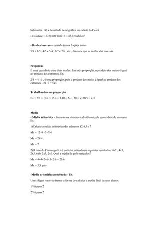 habitantes. Dê a densidade demográfica do estado do Ceará.
Densidade = 6471800/148016 = 43,72 hab/km²
- Razões inversas - quando temos frações assim:
5/8 e 8/5 , 4/5 e 5/4 , 6/7 e 7/6 , etc , dizemos que as razões são inversas.
Proporção
É uma igualdade entre duas razões. Em toda proporção, o produto dos meios é igual
ao produto dos extremos. Ex:
2/5 = 4/10 , é uma proporção, pois o produto dos meios é igual ao produto dos
extremos - 2x10 = 5x4
Trabalhando com proporção
Ex: 15/3 = 10/x > 15.x = 3.10 = 5x = 30 = x=30/5 = x=2
Média
- Média aritmética - Soma-se os números e dividimos pela quantidade de números.
Ex:
1)Calcule a média aritmética dos números 12,4,5 e 7
Ma = 12+4+5+7/4
Ma = 28/4
Ma = 7
2)O time do Flamengo fez 6 partidas, obtendo os seguintes resultados: 4x2 , 4x3,
2x5, 6x0, 5x3, 2x0. Qual a média de gols marcados?
Ma = 4+4+2+6+5+2/6 = 23/6
Ma = 3,8 gols
-Média aritmética ponderada - Ex:
Um colégio resolveu inovar a forma de calcular a média final de seus alunos:
1º bi peso 2
2º bi peso 2
 