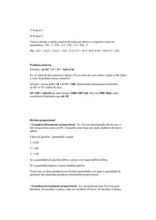 3º bi peso 3
4º bi peso 3
Vamos calcular a média anual de Ricardo que obteve as seguintes notas em
matemática: 1ºbi - 3 , 2ºbi - 2,5 , 3ºbi - 3,5 , 4ºbi - 3
Mp - 2x3 + 2x2,5 + 3x3,5 + ,3x3 / 2+2+3+3 = 6+5+10,5+9/10 = 30,5/10 = 3,05
Produtos notáveis
Fórmula - (a+b)³ = a³ + b³ + 3ab (a+b)
Ex: A soma de dois números é igual a 10 e a soma dos seus cubos é igual a 100. Qual
o valor do produto desses números?
Solução - temos a+b = 10 e a³+b³ = 100. Substituindo diretamente na fórmula
(a+b)³=a³+b³+3ab(a+b) fica:
10³=100 + 3ab(10) de onde tiramos 1000=100+3ab. Daí vem 900=30ab, onde
concluímos finalmente que ab=30
Divisão proporcional
- Grandeza diretamente proporcional - Ex: Em um determinado mês do ano, o
litro da gasolina custava 0,50 . Tomando como base esse dado, podemos formar a
tabela:
Litros de gasolina / quantidade a pagar
1 / 0,50
2 / 1,00
3 / 1,50
Se a quantidade de gasolina dobra, o preço a ser pago também dobra.
Se a quantidade triplica, o preço também triplica.
Neste caso, as duas grandezas envolvidas (quantidade a ser paga e quantidade de
gasolina) são chamadas grandezas diretamente proporcionais.
- Grandeza inversamente proporcional - Ex: um professor tem 24 livros para
distribuir. Se escolher 2 alunos, cada um receberá 10 livros. Se escolher 4 alunos,
 