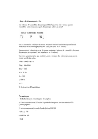 - Regra de três composta - Ex:
Em 8 horas, 20 caminhões descarregam 160m³ de areia. Em 5 horas, quantos
caminhões serão necessários para descarregar 125m³ de areia?
obs: Aumentando o número de horas, podemos diminuir o número de caminhões.
Portanto é inversamente proporcional (seta para cima na 1ª coluna)
Aumentando o volume de areia, devemos aumentar o número de caminhões. Portanto
diretamente proporcional (seta para baixo na 3ª coluna).
Devemos igualar a razão que contém x, com o produto das outras razões de acordo
com o sentido das setas.
20/x = 160/125 x 5/8
20/x = 800/1000
20/x = 8/10
8x = 10.20
8x = 200
x=200/8
x=25
R: Será preciso 25 caminhões.
Porcentagens
- Trabalhando com porcentagens - Exemplos:
a) Uma televisão custa 300 reais. Pagando à vista ganha um desconto de 10%.
Quanto pagarei?
1º representamos na forma de fração decimal 10/100
=10% de 100
=10/100 x 300
=30/1
 