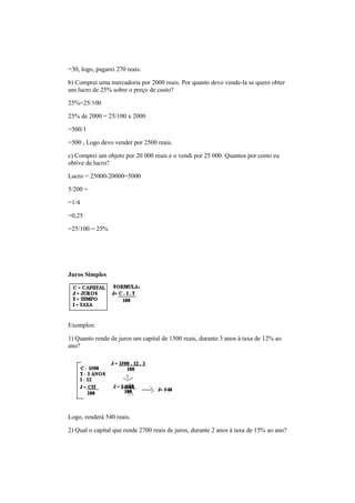 =30, logo, pagarei 270 reais.
b) Comprei uma mercadoria por 2000 reais. Por quanto devo vende-la se quero obter
um lucro de 25% sobre o preço de custo?
25%=25/100
25% de 2000 = 25/100 x 2000
=500/1
=500 , Logo devo vender por 2500 reais.
c) Comprei um objeto por 20 000 reais e o vendi por 25 000. Quantos por cento eu
obtive de lucro?
Lucro = 25000-20000=5000
5/200 =
=1/4
=0,25
=25/100 = 25%
Juros Simples
Exemplos:
1) Quanto rende de juros um capital de 1500 reais, durante 3 anos à taxa de 12% ao
ano?
Logo, renderá 540 reais.
2) Qual o capital que rende 2700 reais de juros, durante 2 anos à taxa de 15% ao ano?
 