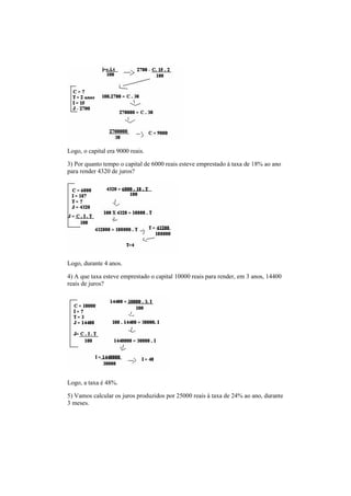 Logo, o capital era 9000 reais.
3) Por quanto tempo o capital de 6000 reais esteve emprestado à taxa de 18% ao ano
para render 4320 de juros?
Logo, durante 4 anos.
4) A que taxa esteve emprestado o capital 10000 reais para render, em 3 anos, 14400
reais de juros?
Logo, a taxa é 48%.
5) Vamos calcular os juros produzidos por 25000 reais à taxa de 24% ao ano, durante
3 meses.
 