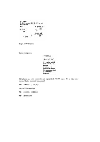 Logo, 1500 de juros.
Juros compostos
1) Aplicou-se a juros compostos um capital de 1.400.000 reais a 4% ao mês, por 3
meses. Qual o montante produzido?
M = 1400000 x (1 + 0,04)³
M= 1400000 x (1,04)³
M = 1400000 x 1,124864
M = 1.574.809,00
 