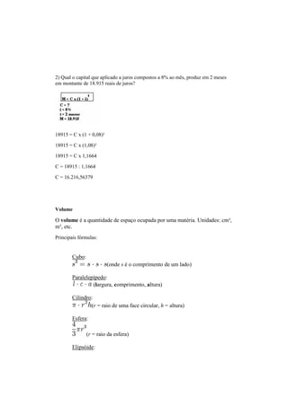 2) Qual o capital que aplicado a juros compostos a 8% ao mês, produz em 2 meses
em montante de 18.915 reais de juros?
18915 = C x (1 + 0,08)²
18915 = C x (1,08)²
18915 = C x 1,1664
C = 18915 : 1,1664
C = 16.216,56379
Volume
O volume é a quantidade de espaço ocupada por uma matéria. Unidades: cm³,
m³, etc.
Principais fórmulas:
Cubo:
(onde s é o comprimento de um lado)
Paralelepípedo:
(largura, comprimento, altura)
Cilindro:
(r = raio de uma face circular, h = altura)
Esfera:
(r = raio da esfera)
Elipsóide:
 
