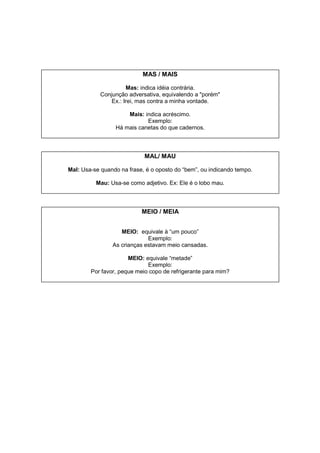 MAS / MAIS
Mas: indica idéia contrária.
Conjunção adversativa, equivalendo a "porém"
Ex.: Irei, mas contra a minha vontade.
Mais: indica acréscimo.
Exemplo:
Há mais canetas do que cadernos.
MAL/ MAU
Mal: Usa-se quando na frase, é o oposto do “bem”, ou indicando tempo.
Mau: Usa-se como adjetivo. Ex: Ele é o lobo mau.
MEIO / MEIA
MEIO: equivale à “um pouco”
Exemplo:
As crianças estavam meio cansadas.
MEIO: equivale “metade”
Exemplo:
Por favor, peque meio copo de refrigerante para mim?
 