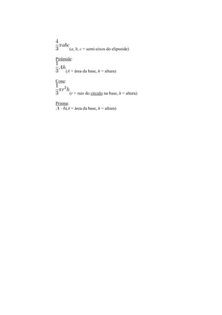 (a, b, c = semi-eixos do elipsoide)
Pirâmide:
(A = área da base, h = altura)
Cone:
(r = raio do círculo na base, h = altura)
Prisma:
(A = área da base, h = altura)
 