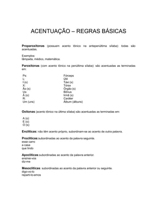 ACENTUAÇÃO – REGRAS BÁSICAS
Proparoxítonas (possuem acento tônico na antepenúltima sílaba): todas são
acentuadas.
Exemplos:
lâmpada, médico, matemática.
Paroxítonas (com acento tônico na penúltima sílaba): são acentuadas as terminadas
em:
Ps: Fórceps
L: Útil
I (s) Táxi (s)
X: Tórax
Ão (s) Órgão (s)
Us: Bônus
Ã (s): Irmã (s)
R: Caráter
Um (uns) Álbum (álbuns)
Oxítonas (acento tônico na última sílaba) são acentuadas as terminadas em:
A (s):
E (s):
O (s):
Enclíticas: não têm acento próprio, subordinam-se ao acento de outra palavra.
Proclíticas:subordinadas ao acento da palavra seguinte.
esse carro
a casa
que lindo
Apoclíticas:subordinadas ao acento da palavra anterior.
ensinei-vos
diz-me
Mesoclíticas: subordinadas ao acento da palavra anterior ou seguinte.
digo-vo-lo
reparti-lo-emos
 