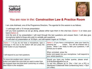 You are now in the: Construction Law & Practice Room
Option 2: If you have a microphone, raise your hand by
pressing the button. You will be entered into a
queue. When I am ready to take your questions, I will
prompt you to speak.
When prompted, press the
button and speak into your microphone. I will respond to
your verbal questions.
To move into another room –click on
button and select the room that you wish to enter from
the dropped down list.(hold down control key on a Mac).
Main Room is the reception.
Should you have any further queries, please email
W.B.McAdam@salford.ac.uk
To exit this software go to ‘File > Exit’ (on a PC) or
‘Blackboard Collaborate Web Conferencing menu’ > Quit’
(on a Mac).
Option 1: I If you do not have a microphone, type a
message in the box to the bottom left and press the
Enter button on your keyboard.
I will respond to your text questions.
I am Julie Adshead, one of the Programme Directors. The agenda for this session is as follows:
1.I will begin with a 15 minute presentation
2.If you have questions as we go along, please either type them in the chat box (Option 1) or raise your
hand (Option 2)
3.At the end of my presentation I will read through the text questions and answer them; I will also give
microphone rights to those who wish to verbally ask questions
4.I will start my presentation at 18:30pm, and will repeat it again at 19:05pm.
 