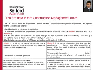 You are now in the: Construction Management room
Option 2: If you have a microphone, raise your hand by
pressing the button. You will be entered into a
queue. When I am ready to take your questions, I will
prompt you to speak.
When prompted, press the button
and speak into your microphone. I will respond to your
verbal questions.
To move into another room –click on
button and select the room that you wish to enter from
the dropped down list.(hold down control key on a Mac).
Main Room is the reception.
Should you have any further queries, please email me at
Z.Aziz@salford.ac.uk
To exit this software go to ‘File > Exit’ (on a PC) or
‘Blackboard Collaborate Web Conferencing menu’ > Quit’
(on a Mac).
Option 1: I If you do not have a microphone, type a
message in the box to the bottom left and press the
Enter button on your keyboard.
I will respond to your text questions.
I am Dr Zeeshan Aziz, the Programme Director for MSc Construction Management Programme. The agenda
for this session is as follows:
1.I will begin with a 15 minute presentation
2.If you have questions as we go along, please either type them in the chat box (Option 1) or raise your hand
(Option 2)
3.At the end of my presentation I will read through the text questions and answer them; I will also give
microphone rights to those who wish to verbally ask questions
4.I will start my presentation at 18:30pm, and will repeat it again at 19:05pm.
 
