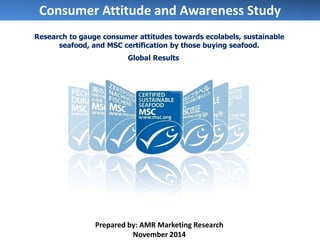 Consumer Attitude and Awareness Study 
Prepared by: AMR Marketing Research 
November 2014 
Research to gauge consumer attitudes towards ecolabels, sustainable seafood, and MSC certification by those buying seafood. 
Global Results  