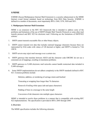 S/MIME
S/MIME (Secure/Multipurpose Internet Mail Extension) is a security enhancement to the MIME
Internet e-mail format standard, based on technology from RSA Data Security. S/MIME is
defined in a number of documents, most importantly RFCs 3369, 3370, 3850 and 3851.
1. Multipurpose Internet Mail Extensions
MIME is an extension to the RFC 822 framework that is intended to address some of the
problems and limitations of the use of SMTP (Simple Mail Transfer Protocol) or some other mail
transfer protocol and RFC 822 for electronic mail. Following are the limitations of SMTP/822
scheme:
1. SMTP cannot transmit executable files or other binary objects.
2. SMTP cannot transmit text data that includes national language characters because these are
represented by 8-bit codes with values of 128 decimal or higher, and SMTP is limited to 7-bit
ASCII.
3. SMTP servers may reject mail message over a certain size.
4. SMTP gateways that translate between ASCII and the character code EBCDIC do not use a
consistent set of mappings, resulting in translation problems.
5. SMTP gateways to X.400 electronic mail networks cannot handle nontextual data included in
X.400 messages.
6. Some SMTP implementations do not adhere completely to the SMTP standards defined in RFC
821. Common problems include:
Deletion, addition, or reordering of carriage return and linefeed
Truncating or wrapping lines longer than 76 characters
Removal of trailing white space (tab and space characters)
Padding of lines in a message to the same length
Conversion of tab characters into multiple space characters
MIME is intended to resolve these problems in a manner that is compatible with existing RFC
822 implementations. The specification is provided in RFCs 2045 through 2049.
2. Overview
The MIME specification includes the following elements:
 