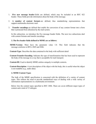 1. Five new message header fields are defined, which may be included in an RFC 822
header. These fields provide information about the body of the message.
2. A number of content formats are defined, thus standardizing representations that
support multimedia electronic mail.
3. Transfer encodings are defined that enable the conversion of any content format into a form
that is protected from alteration by the mail system.
In this subsection, we introduce the five message header fields. The next two subsections deal
with content formats and transfer encodings.
3. The five header fields defined in MIME are as follows:
MIME-Version: Must have the parameter value 1.0. This field indicates that the
message conforms to RFCs 2045 and 2046.
Content-Type: Describes the data contained in the body with sufficient detail
Content-Transfer-Encoding: Indicates the type of transformation that has been used to represent
the body of the message in a way that is acceptable for mail transport.
Content-ID: Used to identify MIME entities uniquely in multiple contexts.
Content-Description: A text description of the object with the body; this is useful when the object
is not readable (e.g., audio data).
4. MIME Content Types
The bulk of the MIME specification is concerned with the definition of a variety of content
types. This reflects the need to provide standardized ways of dealing with a wide variety of
information representations in a multimedia environment.
Below lists the content types specified in RFC 2046. There are seven different major types of
content and a total of 15 subtypes
 