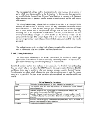The message/partial subtype enables fragmentation of a large message into a number of
parts, which must be reassembled at the destination. For this subtype, three parameters
are specified in the Content-Type: Message/Partial field: an id common to all fragments
of the same message, a sequence number unique to each fragment, and the total number
of fragments.
The message/external-body subtype indicates that the actual data to be conveyed in this
message are not contained in the body. Instead, the body contains the information needed
to access the data. As with the other message types, the message/external-body subtype
has an outer header and an encapsulated message with its own header. The only
necessary field in the outer header is the Content-Type field, which identifies this as a
message/external-body subtype. The inner header is the message header for the
encapsulated message. The Content-Type field in the outer header must include an
access-type parameter, which indicates the method of access, such as FTP (file transfer
protocol).
The application type refers to other kinds of data, typically either uninterpreted binary
data or information to be processed by a mail-based application.
5. MIME Transfer Encodings
The other major component of the MIME specification, in addition to content type
specification, is a definition of transfer encodings for message bodies. The objective is to
provide reliable delivery across the largest range of environments.
The MIME standard defines two methods of encoding data. The Content-Transfer-Encoding
field can actually take on six values. For SMTP transfer, it is safe to use the 7bit form. The 8bit
and binary forms may be usable in other mai transport contexts. Another Content-Transfer-
Encoding value is x-token, which indicates that some other encoding scheme is used, for which a
name is to be supplied. The two actual encoding schemes defined are quoted-printable and
base64.
 