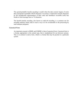 The quoted-printable transfer encoding is useful when the data consists largely of octets
that correspond to printable ASCII characters. In essence, it represents nonsafe characters
by the hexadecimal representation of their code and introduces reversible (soft) line
breaks to limit message lines to 76 characters.
The base64 transfer encoding, also known as radix-64 encoding, is a common one for
encoding arbitrary binary data in such a way as to be invulnerable to the processing by
mail transport programs.
Canonical Form
An important concept in MIME and S/MIME is that of canonical form. Canonical form is
a format, appropriate to the content type, that is standardized for use between systems.
This is in contrast to native form, which is a format that may be peculiar to a particular
system.
 
