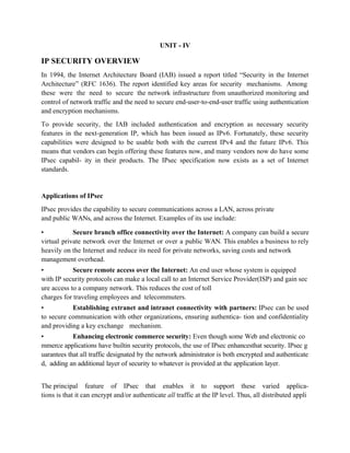 UNIT - IV
IP SECURITY OVERVIEW
In 1994, the Internet Architecture Board (IAB) issued a report titled “Security in the Internet
Architecture” (RFC 1636). The report identified key areas for security mechanisms. Among
these were the need to secure the network infrastructure from unauthorized monitoring and
control of network traffic and the need to secure end-user-to-end-user traffic using authentication
and encryption mechanisms.
To provide security, the IAB included authentication and encryption as necessary security
features in the next-generation IP, which has been issued as IPv6. Fortunately, these security
capabilities were designed to be usable both with the current IPv4 and the future IPv6. This
means that vendors can begin offering these features now, and many vendors now do have some
IPsec capabil- ity in their products. The IPsec specification now exists as a set of Internet
standards.
Applications of IPsec
IPsec provides the capability to secure communications across a LAN, across private
and public WANs, and across the Internet. Examples of its use include:
• Secure branch office connectivity over the Internet: A company can build a secure
virtual private network over the Internet or over a public WAN. This enables a business to rely
heavily on the Internet and reduce its need for private networks, saving costs and network
management overhead.
• Secure remote access over the Internet: An end user whose system is equipped
with IP security protocols can make a local call to an Internet Service Provider(ISP) and gain sec
ure access to a company network. This reduces the cost of toll
charges for traveling employees and telecommuters.
• Establishing extranet and intranet connectivity with partners: IPsec can be used
to secure communication with other organizations, ensuring authentica- tion and confidentiality
and providing a key exchange mechanism.
• Enhancing electronic commerce security: Even though some Web and electronic co
mmerce applications have builtin security protocols, the use of IPsec enhancesthat security. IPsec g
uarantees that all traffic designated by the network administrator is both encrypted and authenticate
d, adding an additional layer of security to whatever is provided at the application layer.
The principal feature of IPsec that enables it to support these varied applica-
tions is that it can encrypt and/or authenticate all traffic at the IP level. Thus, all distributed appli
 