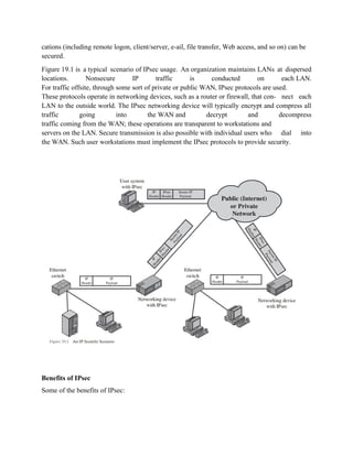 cations (including remote logon, client/server, e-ail, file transfer, Web access, and so on) can be
secured.
Figure 19.1 is a typical scenario of IPsec usage. An organization maintains LANs at dispersed
locations. Nonsecure IP traffic is conducted on each LAN.
For traffic offsite, through some sort of private or public WAN, IPsec protocols are used.
These protocols operate in networking devices, such as a router or firewall, that con- nect each
LAN to the outside world. The IPsec networking device will typically encrypt and compress all
traffic going into the WAN and decrypt and decompress
traffic coming from the WAN; these operations are transparent to workstations and
servers on the LAN. Secure transmission is also possible with individual users who dial into
the WAN. Such user workstations must implement the IPsec protocols to provide security.
Benefits of IPsec
Some of the benefits of IPsec:
 